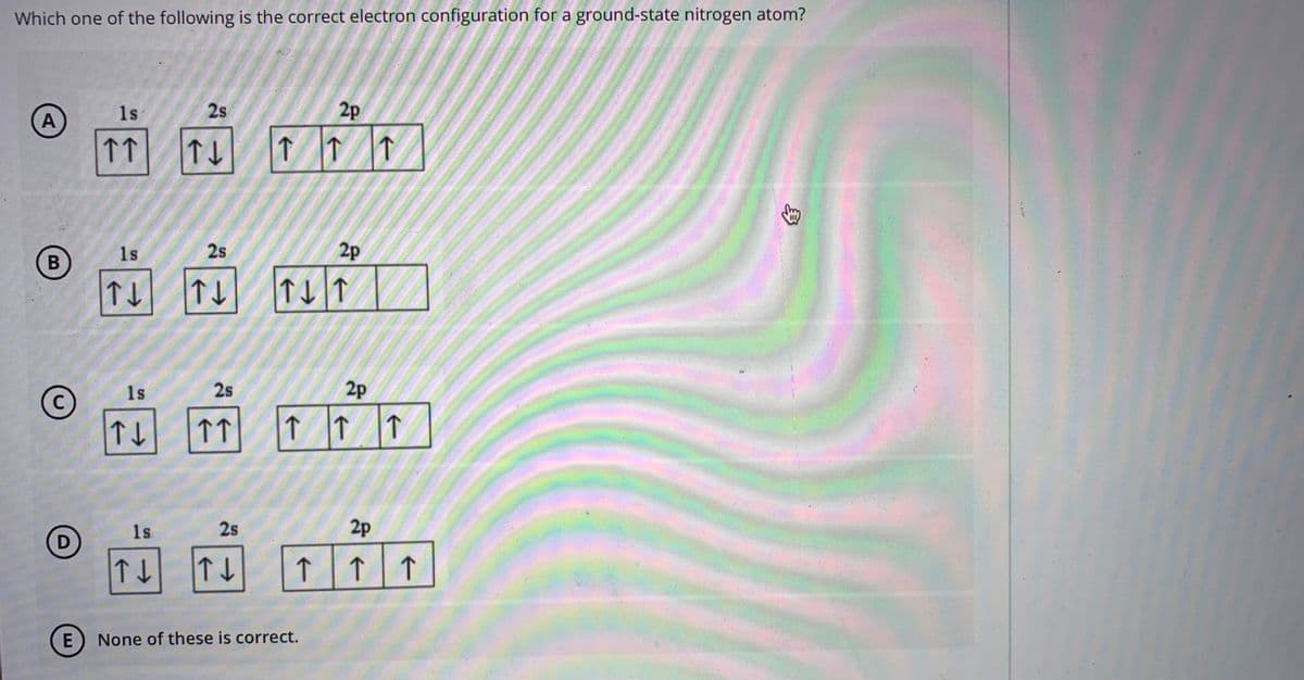 Which one of the following is the correct electron configuration for a ground-state nitrogen atom?
1s
2s
2p
A
↑
↑
1s
2s
2p
B
1s
2s
2p
C
↑ |↑ |f
1s
2s
2p
↑
E) None of these is correct.
身
