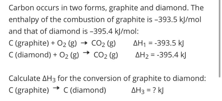 Carbon occurs in two forms, graphite and diamond. The
enthalpy of the combustion of graphite is -393.5 kJ/mol
and that of diamond is -395.4 kJ/mol:
C (graphite) + O2 (g) → CO2 (g)
C (diamond) + 02 (g)
AH1 = -393.5 kJ
CO2 (g)
AH2 = -395.4 kJ
Calculate AH3 for the conversion of graphite to diamond:
C (graphite)
C (diamond)
AH3 = ? kJ
%3D
