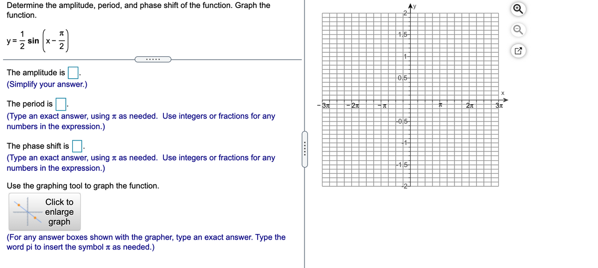 Determine the amplitude, period, and phase shift of the function. Graph the
function.
Ay
2-
1
45-
y =
sin |x-
.....
The amplitude is
0,5-
(Simplify your answer.)
The period is
3T
27
(Type an exact answer, using n as needed. Use integers or fractions for any
numbers in the expression.)
The phase shift is
(Type an exact answer, using n as needed. Use integers or fractions for any
numbers in the expression.)
|45
Use the graphing tool to graph the function.
Click to
enlarge
graph
(For any answer boxes shown with the grapher, type an exact answer. Type the
word pi to insert the symbol T as needed.)
