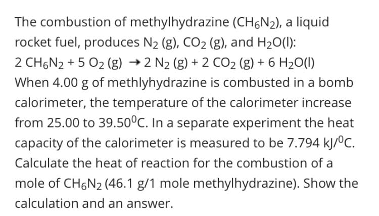 The combustion of methylhydrazine (CH,N2), a liquid
rocket fuel, produces N2 (g), CO2 (g), and H20(1):
2 CH6N2 + 5 02 (g) → 2 N2 (8) + 2 CO2 (g) + 6 H20()
When 4.00 g of methlyhydrazine is combusted in a bomb
calorimeter, the temperature of the calorimeter increase
from 25.00 to 39.50°C. In a separate experiment the heat
capacity of the calorimeter is measured to be 7.794 kJ/ºC.
Calculate the heat of reaction for the combustion of a
mole of CH,N2 (46.1 g/1 mole methylhydrazine). Show the
calculation and an answer.
