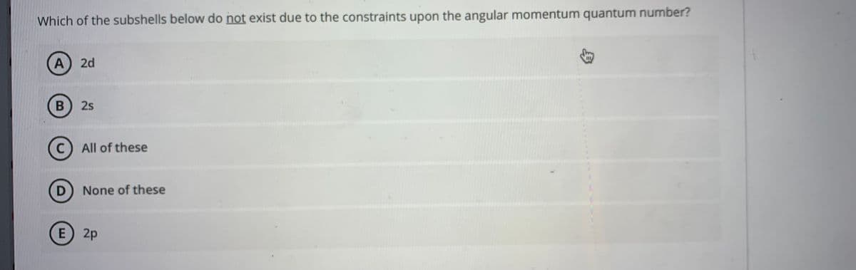 Which of the subshells below do not exist due to the constraints upon the angular momentum quantum number?
A 2d
2s
All of these
D None of these
E 2p
