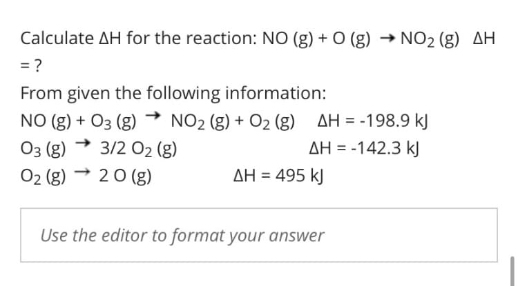 Calculate AH for the reaction: NO (g) + O (g) → NO2 (g) AH
= ?
From given the following information:
NO (g) + O3 (g) → NO2 (g) + O2 (g) AH = -198.9 kJ
Оз (g)
3/2 02 (g)
AH = -142.3 kJ
O2 (g)
2 0 (g)
AH = 495 kJ
Use the editor to format your answer
