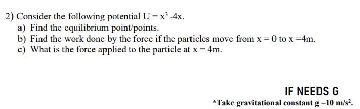 2) Consider the following potential U = x³ -4x.
a) Find the equilibrium point/points.
b) Find the work done by the force if the particles move from x = 0 to x =4m.
c) What is the force applied to the particle at x = 4m.
IF NEEDS G
*Take gravitational constant g =10 m/s?.
