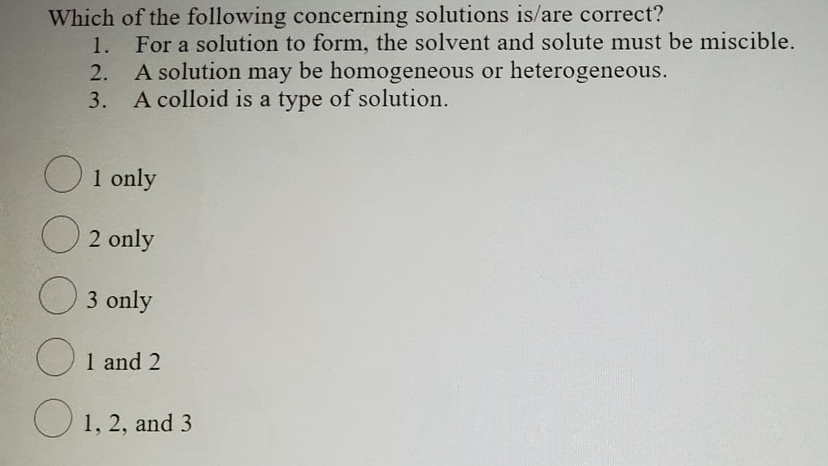 Which of the following concerning solutions is/are correct?
For a solution to form, the solvent and solute must be miscible.
2. A solution may be homogeneous or heterogeneous.
3. A colloid is a type of solution.
1.
O1 only
2 only
3 only
1 and 2
1, 2, and 3
