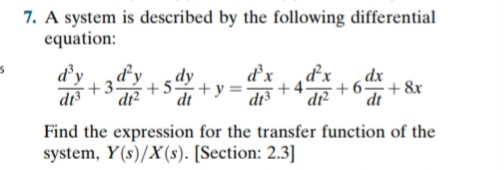 7. A system is described by the following differential
equation:
d'y
+3
di
dy
+5.
d'x
dy
+ y =
dx
di?
dt
+6-
+ 8x
dt
Find the expression for the transfer function of the
system, Y(s)/X(s). [Section: 2.3]
