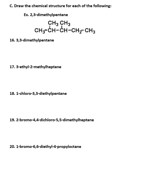 C. Draw the chemical structure for each of the following:
Ex. 2,3-dimethylpentane
CH3 CH3
CH-CH-CH-CH-CH3
16. 3,3-dimethylpentane
17. 3-ethyl-2-methylheptane
18. 1-chloro-3,3-diethylpentane
19. 2-bromo-4,4-dichloro-5,5-dimethylheptane
20. 1-bromo-6,6-diethyl-4-propyloctane
