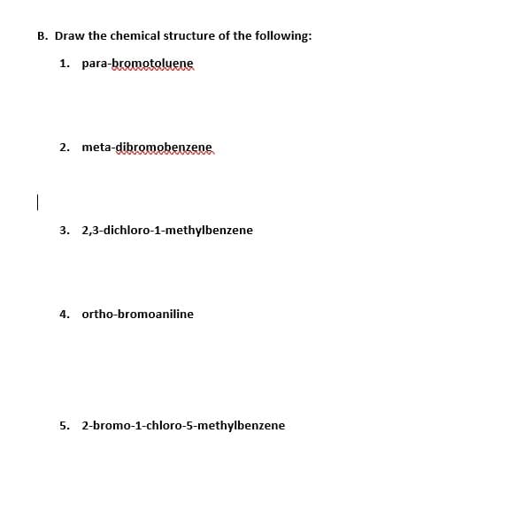 B. Draw the chemical structure of the following:
1. para-bromotoluene
2. meta-dibromobenzene
|
3. 2,3-dichloro-1-methylbenzene
4. ortho-bromoaniline
5. 2-bromo-1-chloro-5-methylbenzene
