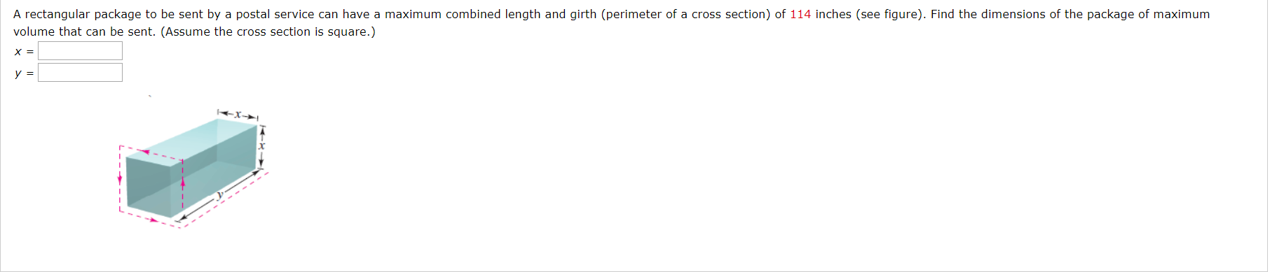 A rectangular package to be sent by a postal service can have a maximum combined length and girth (perimeter of a cross section) of 114 inches (see figure). Find the dimensions of the package of maximum
volume that can be sent. (Assume the cross section is square.)
X =
y =
