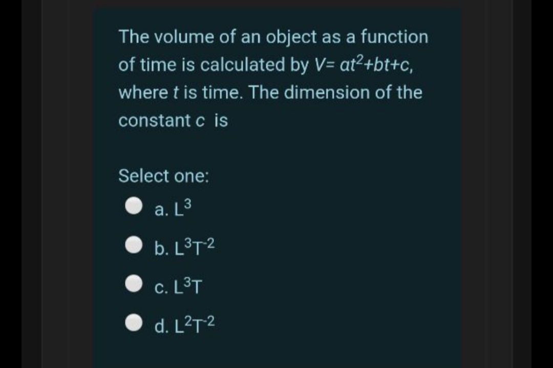 The volume of an object as a function
of time is calculated by V= at2+bt+c,
where t is time. The dimension of the
constant c is
Select one:
a. L3
b. L³T2
c. L3T
d. L²T2
