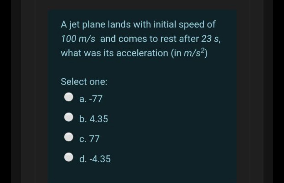 A jet plane lands with initial speed of
100 m/s and comes to rest after 23 s,
what was its acceleration (in m/s²)
Select one:
а. -77
b. 4.35
С. 77
d. -4.35
