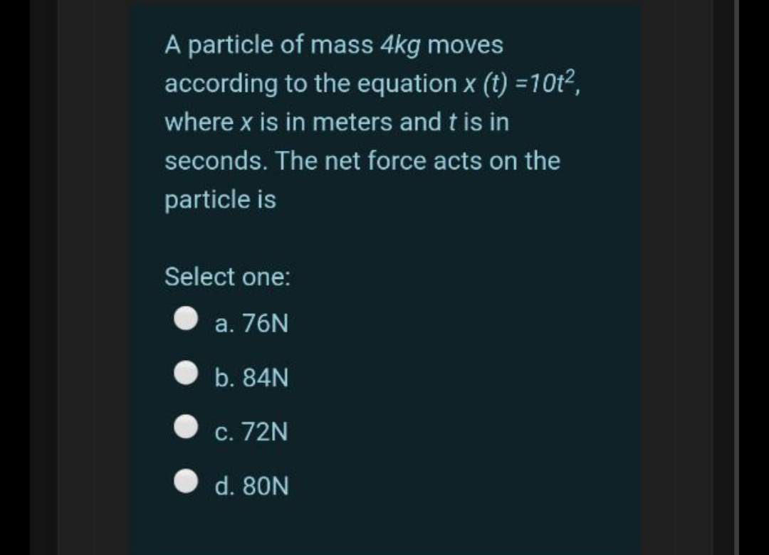 A particle of mass 4kg moves
according to the equation x (t) =10t²,
where x is in meters and t is in
seconds. The net force acts on the
particle is
Select one:
а. 76N
b. 84N
С. 72N
d. 80N
