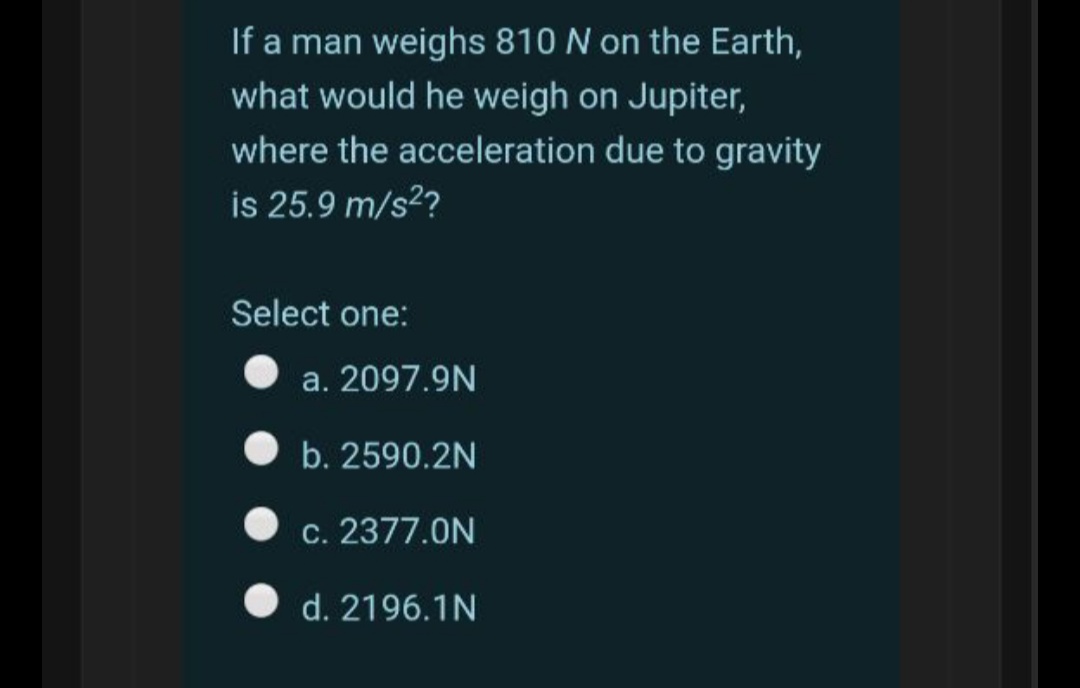 If a man weighs 810 N on the Earth,
what would he weigh on Jupiter,
where the acceleration due to gravity
is 25.9 m/s2?
Select one:
a. 2097.9N
b. 2590.2N
c. 2377.0N
d. 2196.1N
