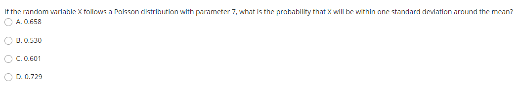 If the random variable X follows a Poisson distribution with parameter 7, what is the probability that X will be within one standard deviation around the mean?
O A. 0.658
B. 0.530
O C. 0.601
O D. 0.729
