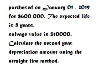 purchased on Fanuary 01 , 2019
for $600.000. The expected life
is 8 years.
salvage value is $10000.
Calculate the second year
depreciation amount using the
straight line method.
