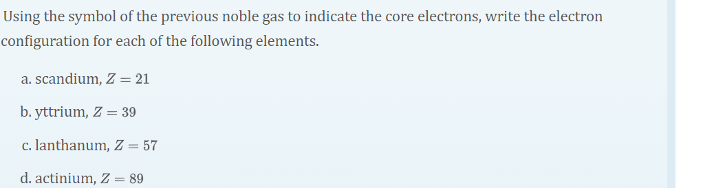 Using the symbol of the previous noble gas to indicate the core electrons, write the electron
configuration for each of the following elements.
a. scandium, Z = 21
b. yttrium, Z = 39
c. lanthanum, Z = 57
d. actinium, Z = 89
