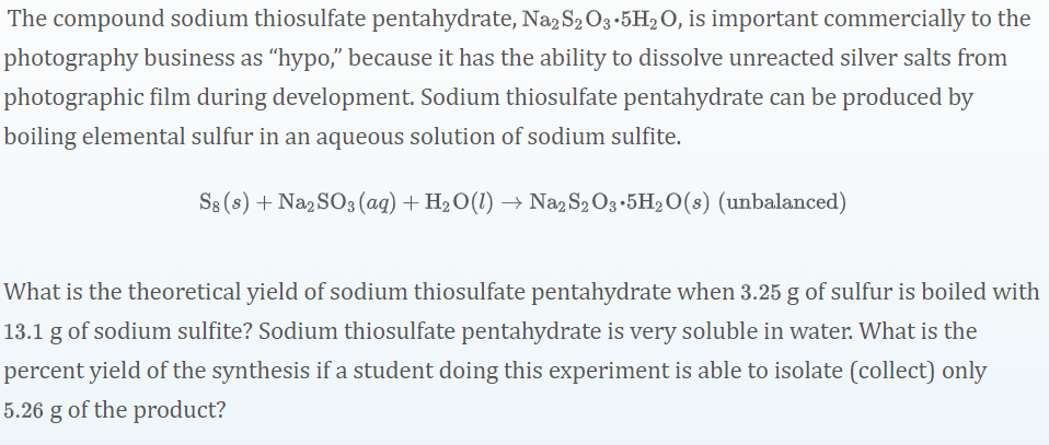 The compound sodium thiosulfate pentahydrate, Na2S2 O3-5H2O, is important commercially to the
photography business as "hypo," because it has the ability to dissolve unreacted silver salts from
photographic film during development. Sodium thiosulfate pentahydrate can be produced by
boiling elemental sulfur in an aqueous solution of sodium sulfite.
S8 (s) + Na2 SO3 (aq) + H2O(1) → Na2 S2 O3-5H2 O(s) (unbalanced)
What is the theoretical yield of sodium thiosulfate pentahydrate when 3.25 g of sulfur is boiled with
13.1 g of sodium sulfite? Sodium thiosulfate pentahydrate is very soluble in water. What is the
percent yield of the synthesis if a student doing this experiment is able to isolate (collect) only
5.26 g of the product?
