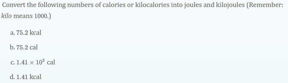 Convert the following numbers of calories or kilocalories into joules and kilojoules (Remember:
kilo means 1000.)
a. 75.2 kcal
b. 75.2 cal
c. 1.41 × 10³ cal
d. 1.41 kcal
