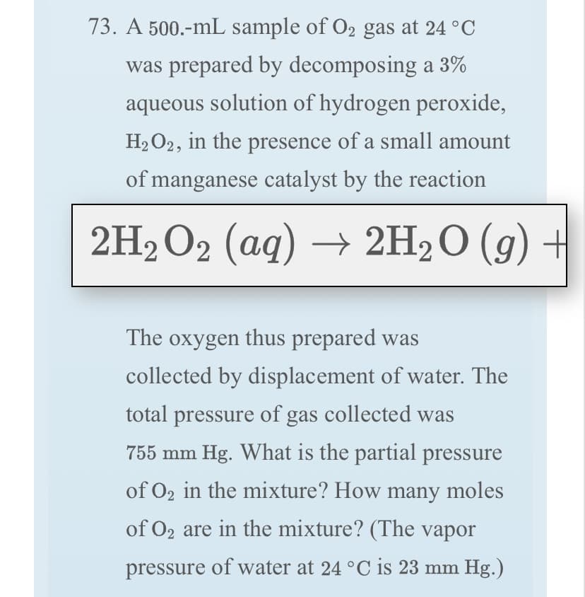 73. A 500.-mL sample of O2 gas at 24 °C
was prepared by decomposing a 3%
aqueous solution of hydrogen peroxide,
H2 O2, in the presence of a small amount
of manganese catalyst by the reaction
2H2 O2 (aq) → 2H2O (g) +
The oxygen thus prepared was
collected by displacement of water. The
total pressure of gas collected was
755 mm Hg. What is the partial pressure
of O2 in the mixture? How many moles
of O2 are in the mixture? (The vapor
pressure of water at 24 °C is 23 mm Hg.)
