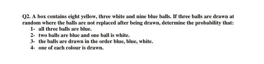 Q2. A box contains eight yellow, three white and nine blue balls. If three balls are drawn at
random where the balls are not replaced after being drawn, determine the probability that:
1- all three balls are blue.
2- two balls are blue and one ball is white.
3- the balls are drawn in the order blue, blue, white.
4- one of each colour is drawn.
