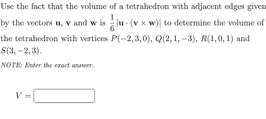 Use the fact that the volume of a tetrahedron with adjacent edges given
1
by the vectors u, v and w is
|u. (vx w)| to determine the volume of
W
6
P(-2, 3, 0), Q(2, 1, −3), R(1,0,1) and
the tetrahedron with vertices
S(3, -2, 3).
NOTE: Enter the exact answer.
V =