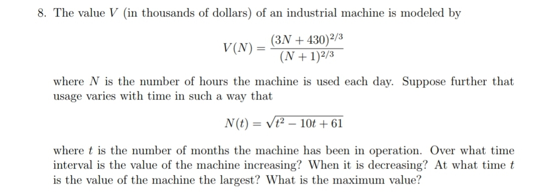 8. The value V (in thousands of dollars) of an industrial machine is modeled by
V(N) =
(3N + 430) 2/3
(N + 1)2/3
where N is the number of hours the machine is used each day. Suppose further that
usage varies with time in such a way that
N(t) = √² - 10t +61
where t is the number of months the machine has been in operation. Over what time
interval is the value of the machine increasing? When it is decreasing? At what time t
is the value of the machine the largest? What is the maximum value?