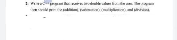 2. Write a C++ program that receives two double values from the user. The program
then should print the (addition), (subtraction), (multiplication), and (division).
