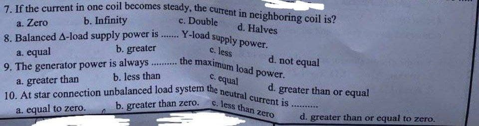 7. If the current in one coil becomes steady, the current in neighboring coil is?
b. Infinity
c. Double
a. Zero
d. Halves
www***
8. Balanced A-load supply power is
Y-load supply power.
c. less
b. greater
a. equal
d. not equal
wwww
9. The generator power is always... the maximum load power.
b. less than
c. equal
a. greater than
d. greater than or equal
10. At star connection unbalanced load system the neutral current is...
c. less than zero
b. greater than zero.
a. equal to zero.
d. greater than or equal to zero.
