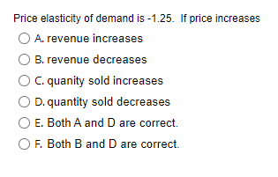 Price elasticity of demand is -1.25. If price increases
A. revenue increases
B. revenue decreases
C. quanity sold increases
D. quantity sold decreases
E. Both A and D are correct.
F. Both B and D are correct.
