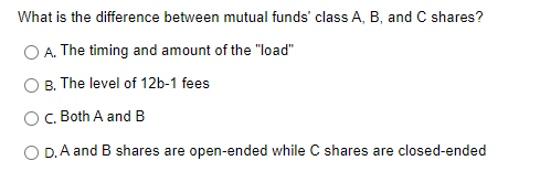 What is the difference between mutual funds' class A, B, and C shares?
O A. The timing and amount of the "load"
B. The level of 12b-1 fees
C. Both A and B
O D.A and B shares are open-ended while C shares are closed-ended
