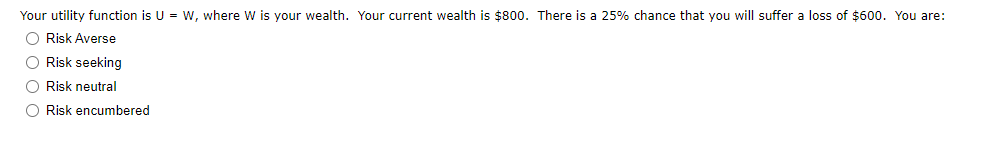 Your utility function is U = w, where W is your wealth. Your current wealth is $800. There is a 25% chance that you will suffer a loss of $600. You are:
O Risk Averse
O Risk seeking
O Risk neutral
O Risk encumbered
