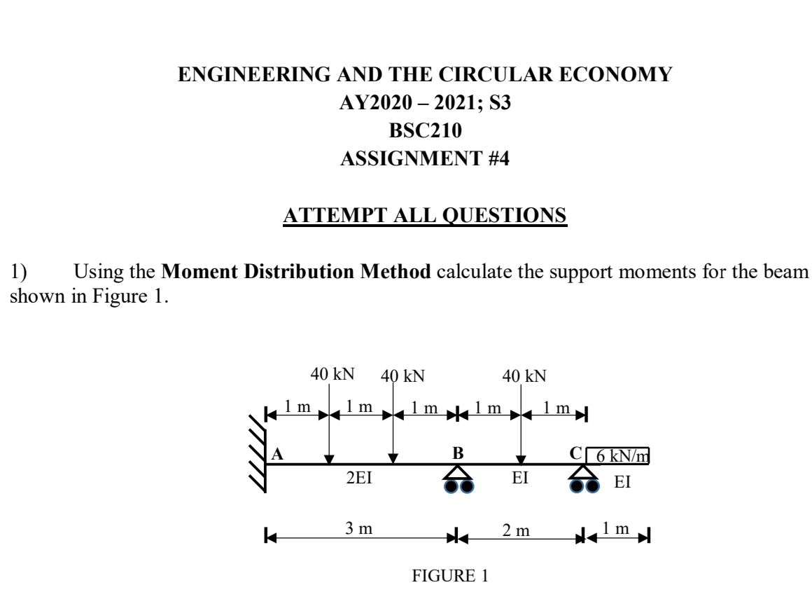 ENGINEERING AND THE CIRCULAR ECONOMY
AY2020 – 2021; S3
BSC210
ASSIGNMENT #4
ATTEMPT ALL QUESTIONS
1)
shown in Figure 1.
Using the Moment Distribution Method calculate the support moments for the beam
40 kN
40 kN
40 kN
1 m
1 m
1 m
1m
1my
A
В
C[ 6 kN/m
2EI
EI
EI
3 m
2 m
FIGURE 1
