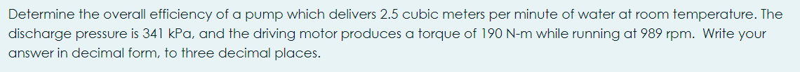 Determine the overall efficiency of a pump which delivers 2.5 cubic meters per minute of water at room temperature. The
discharge pressure is 341 kPa, and the driving motor produces a torque of 190 N-m while running at 989 rpm. Write your
answer in decimal form, to three decimal places.
