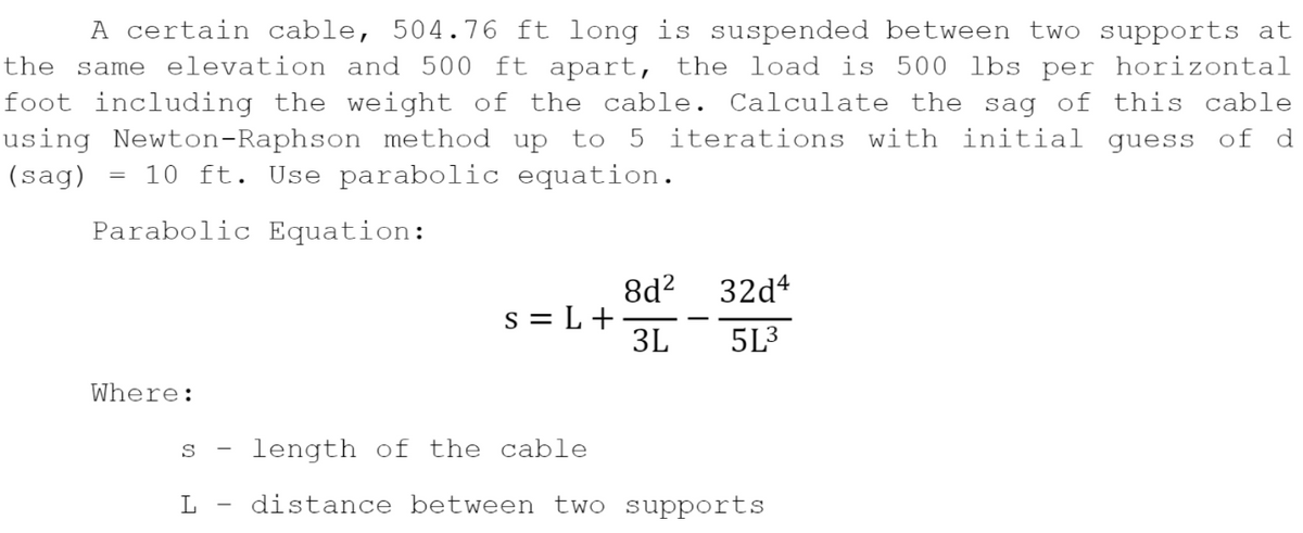 A certain cable, 504.76 ft long is suspended between two supports at
the same elevation and 500 ft apart, the load is 500 lbs per horizontal
foot including the weight of the cable. Calculate the sag of this cable
iterations with initial guess of d
using Newton-Raphson method up to 5
10 ft. Use parabolic equation.
(sag)
Parabolic Equation:
8d?
32d*
s = L+
3L
5L3
Where:
length of the
cable
S
L
distance between two supports
