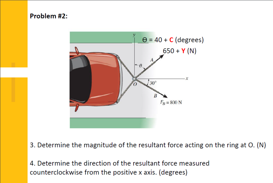 Problem #2:
e = 40 + C (degrees)
650 + Y (N)
30°
B
FB = 800 N
3. Determine the magnitude of the resultant force acting on the ring at O. (N)
4. Determine the direction of the resultant force measured
counterclockwise from the positive x axis. (degrees)
