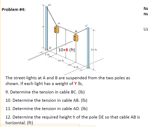 Problem #4:
No
nu
Us
10+B (ft)
24
10
The street-lights at A and B are suspended from the two poles as
shown. If each light has a weight of Y Ib,
9. Determine the tension in cable BC. (Ib)
10. Determine the tension in cable AB. (Ib)
11. Determine the tension in cable AD. (Ib)
12. Determine the required height h of the pole DE so that cable AB is
horizontal. (ft)
