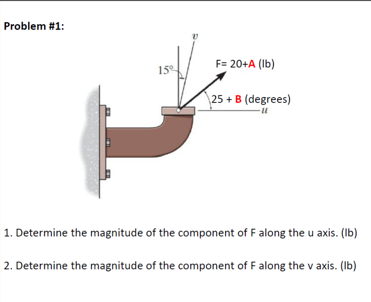 Problem #1:
F= 20+A (lb)
15°
\25 + B (degrees)
-и
1. Determine the magnitude of the component of F along the u
kis. (Ib)
2. Determine the magnitude of the component of F along the v axis. (Ib)
