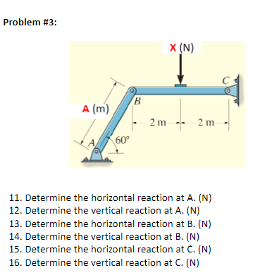 Problem #3:
X (N)
A (m)
2 m -- 2 m
60°
11. Determine the horizontal reaction at A. (N)
12. Determine the vertical reaction at A. (N)
13. Determine the horizontal reaction at B. (N)
14. Determine the vertical reaction at B. (N)
15. Determine the horizontal reaction at C. (N)
16. Determine the vertical reaction at C. (N)
