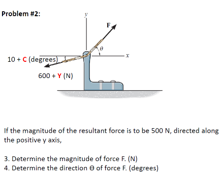 Problem #2:
F
10 + C (degrees)oe
600 + Y (N)
If the magnitude of the resultant force is to be 500 N, directed along
the positive y axis,
3. Determine the magnitude of force F. (N)
4. Determine the direction e of force F. (degrees)
