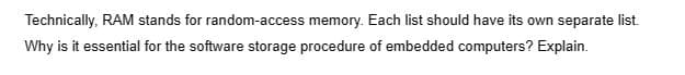 Technically, RAM stands for random-access memory. Each list should have its own separate list.
Why is it essential for the software storage procedure of embedded computers? Explain.