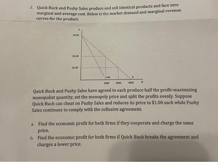 2. Quick Buck and Pushy Sales produce and sell identical products and face zero
marginal and average cost. Below is the market demand and marginal revenue
curves for the product.
$4.00
$2.00
$1.00
MR
3000
D
4000
Q
2000
Quick Buck and Pushy Sales have agreed to each produce half the profit-maximizing
monopolist quantity, set the monopoly price and split the profits evenly. Suppose
Quick Buck can cheat on Pushy Sales and reduces its price to $1.00 each while Pushy
Sales continues to comply with the collusive agreement.
a. Find the economic profit for both firms if they cooperate and charge the same
price.
b. Find the economic profit for both firms if Quick Buck breaks the agreement and
charges a lower price.