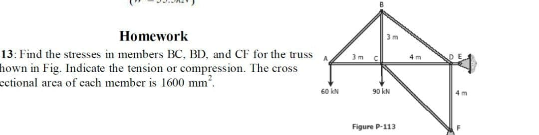 Homework
3 m
13: Find the stresses in members BC, BD, and CF for the truss
3 m
C
4 m
hown in Fig. Indicate the tension or compression. The cross
ectional area of each member is 1600 mm'.
60 kN
90 kN
4 m
Figure P-113
