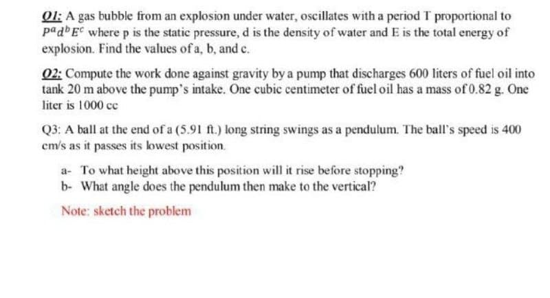 01: A gas bubble from an explosion under water, oscillates with a period T proportional to
padbE where p is the static pressure, d is the density of water and E is the total energy of
explosion. Find the values of a, b, and c.
02: Compute the work done against gravity by a pump that discharges 600 liters of fuel oil into
tank 20 m above the pump's intake. One cubic centimeter of fuel oil has a mass of 0.82 g. One
liter is 1000 cc
Q3: A ball at the end of a (5.91 ft.) long string swings as a pendulum. The ball's speed is 400
cm's as it passes its lowest position.
a- To what height above this position will it rise before stopping?
b- What angle does the pendulum then make to the vertical?
Note: sketch the problem
