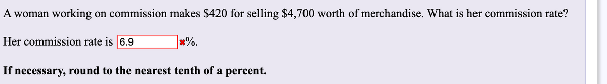 A woman working on commission makes $420 for selling $4,700 worth of merchandise. What is her commission rate?
Her commission rate is 6.9
*%.
If necessary, round to the nearest tenth of a percent.
