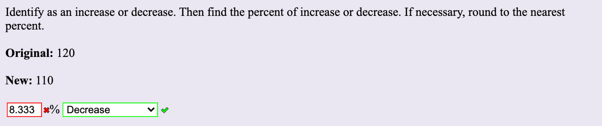 Identify as an increase or decrease. Then find the percent of increase or decrease. If necessary, round to the nearest
percent.
Original: 120
New: 110
8.333 *% Decrease
