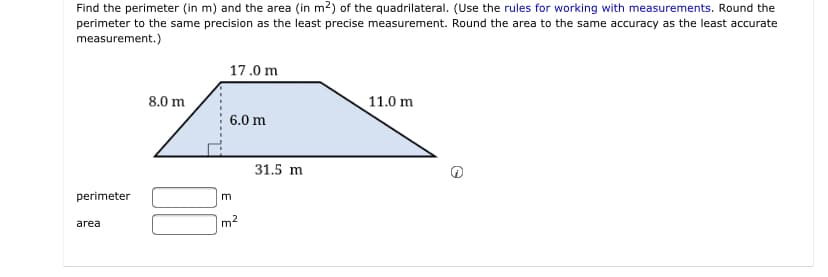 Find the perimeter (in m) and the area (in m2) of the quadrilateral. (Use the rules for working with measurements. Round the
perimeter to the same precision as the least precise measurement. Round the area to the same accuracy as the least accurate
measurement.)
17.0 m
8.0 m
11.0 m
6.0 m
31.5 m
perimeter
m
m2
area
