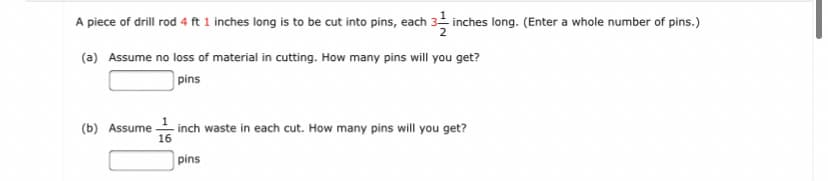 A piece of drill rod 4 ft 1 inches long is to be cut into pins, each 3 inches long. (Enter a whole number of pins.)
(a) Assume no loss of material in cutting. How many pins will you get?
pins
(b) Assume inch waste in each cut. How many pins will you get?
16
pins
