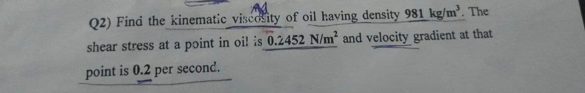 Q2) Find the kinematic viscosity of oil having density 981 kg/m. The
shear stress at a point in oi! is 0.2452 N/m and velocity gradient at that
point is 0.2 per second.
