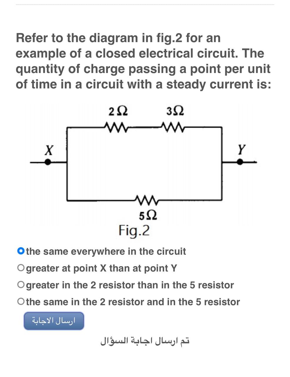 Refer to the diagram in fig.2 for an
example of a closed electrical circuit. The
quantity of charge passing a point per unit
of time in a circuit with a steady current is:
252
352
www
X
Y
Fig.2
Othe same everywhere in the circuit
Ogreater at point X than at point Y
Ogreater in the 2 resistor than in the 5 resistor
Othe same in the 2 resistor and in the 5 resistor
ارسال الاجابة
M
5Ω
تم ارسال اجابة السؤال