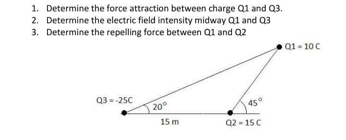 1. Determine the force attraction between charge Q1 and Q3.
2. Determine the electric field intensity midway Q1 and Q3
3. Determine the repelling force between Q1 and Q2
Q1 = 10 C
Q3 = -25C
20°
45°
15 m
Q2 = 15 C

