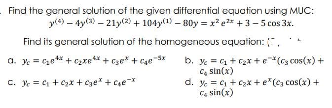 Find the general solution of the given differential equation using MUC:
y(4) – 4y(3) – 21y(2) + 104y(1)- 80y = x2 e2x + 3 - 5 cos 3x.
Find its general solution of the homogeneous equation: ,
b. yc = C1 + c2x + e¬*(c3 cos(x) +
C4 sin(x)
d. yc = C1 + c2x + e*(c3 cos(x) +
C4 sin(x)
a. Yc = C1e4x + c2xe** + C3e* + C4e-5x
%3D
C. Yc = C1 + C2x + C3e* + C4e¬*
